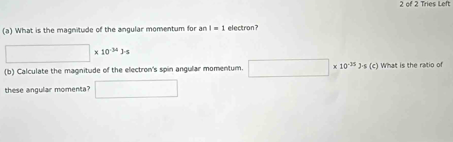 of 2 Tries Left 
(a) What is the magnitude of the angular momentum for an I=1 electron?
□ * 10^(-34)J· s
(b) Calculate the magnitude of the electron’s spin angular momentum. □ * 10^(-35)J· s(c) c) What is the ratio of 
these angular momenta? □