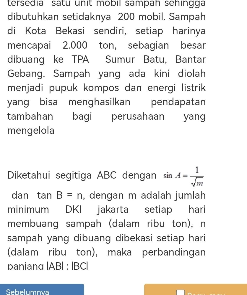 tersedia satu unit mobil sampah sehingga 
dibutuhkan setidaknya 200 mobil. Sampah 
di Kota Bekasi sendiri, setiap harinya 
mencapai 2.000 ton, sebagian besar 
dibuang ke TPA Sumur Batu, Bantar 
Gebang. Sampah yang ada kini diolah 
menjadi pupuk kompos dan energi listrik 
yang bisa menghasilkan pendapatan 
tambahan bagi perusahaan yang 
mengelola 
Diketahui segitiga ABC dengan sin A= 1/sqrt(m) 
dan tan B=n , dengan m adalah jumlah 
minimum DKI jakarta setiap hari 
membuang sampah (dalam ribu ton), n
sampah yang dibuang dibekasi setiap hari 
(dalam ribu ton), maka perbandingan 
paniand |AB|:|BC|
Sebelumnva