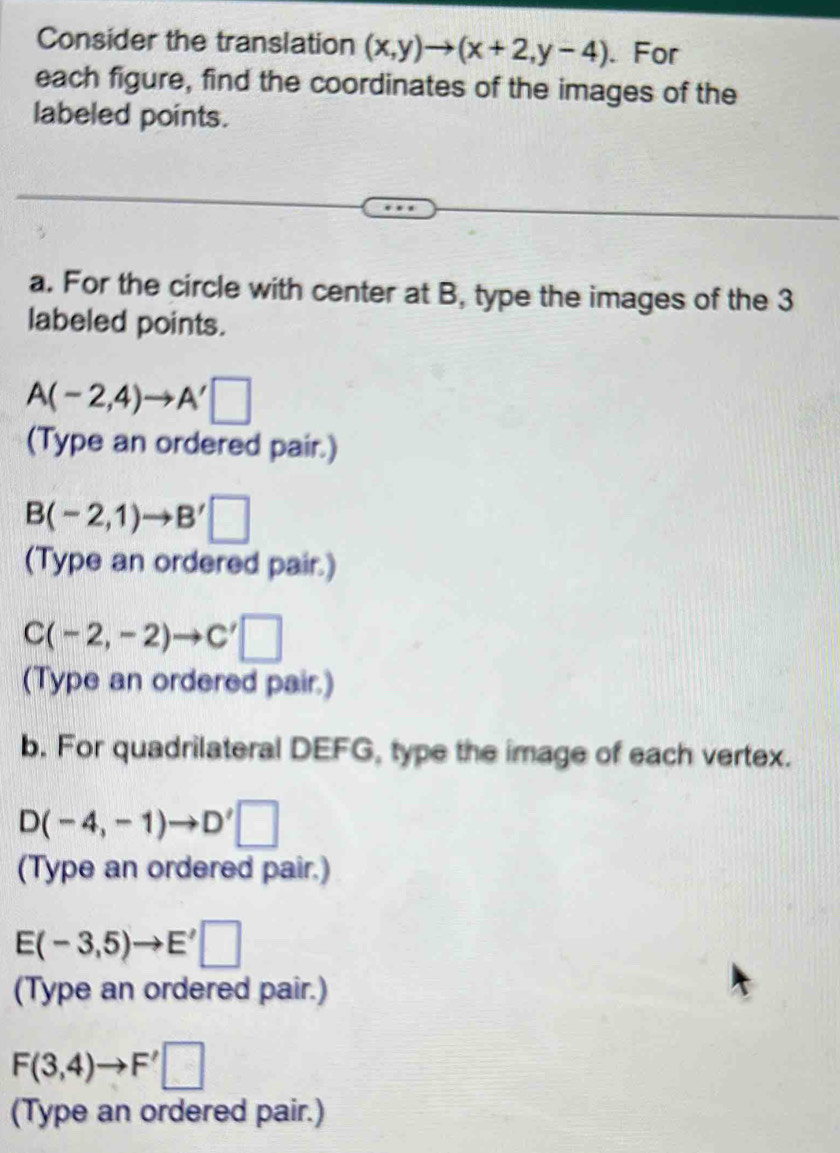 Consider the translation (x,y)to (x+2,y-4). For 
each figure, find the coordinates of the images of the 
labeled points. 
a. For the circle with center at B, type the images of the 3
labeled points.
A(-2,4)to A'□
(Type an ordered pair.)
B(-2,1)to B'□
(Type an ordered pair.)
C(-2,-2)to C'□
(Type an ordered pair.) 
b. For quadrilateral DEFG, type the image of each vertex.
D(-4,-1)to D'□
(Type an ordered pair.)
E(-3,5)to E'□
(Type an ordered pair.)
F(3,4)to F'□
(Type an ordered pair.)