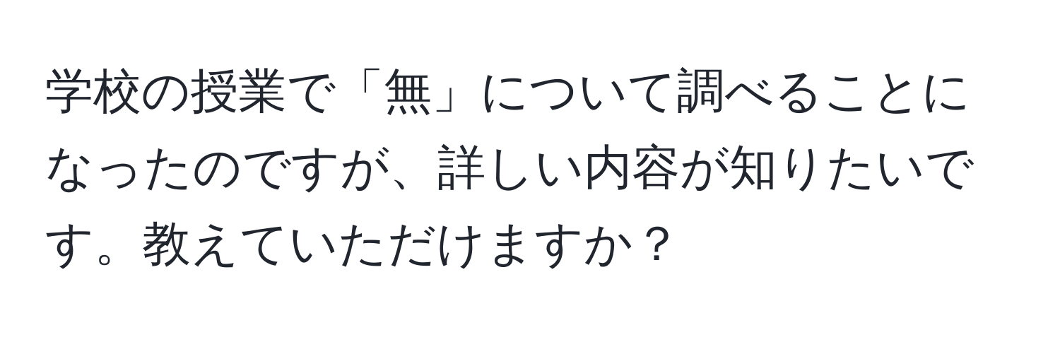 学校の授業で「無」について調べることになったのですが、詳しい内容が知りたいです。教えていただけますか？