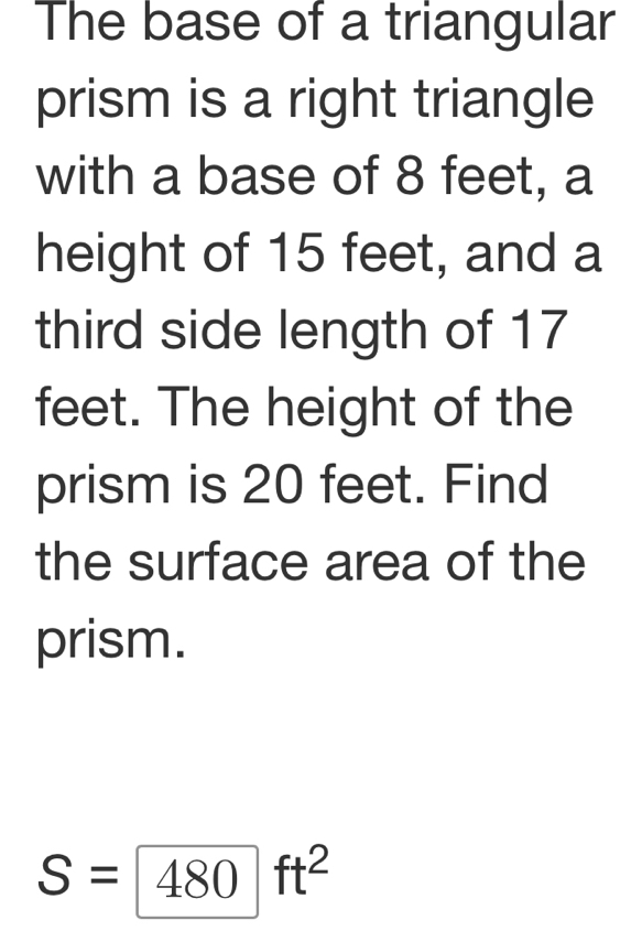 The base of a triangular 
prism is a right triangle 
with a base of 8 feet, a 
height of 15 feet, and a 
third side length of 17
feet. The height of the 
prism is 20 feet. Find 
the surface area of the 
prism.
S=480ft^2