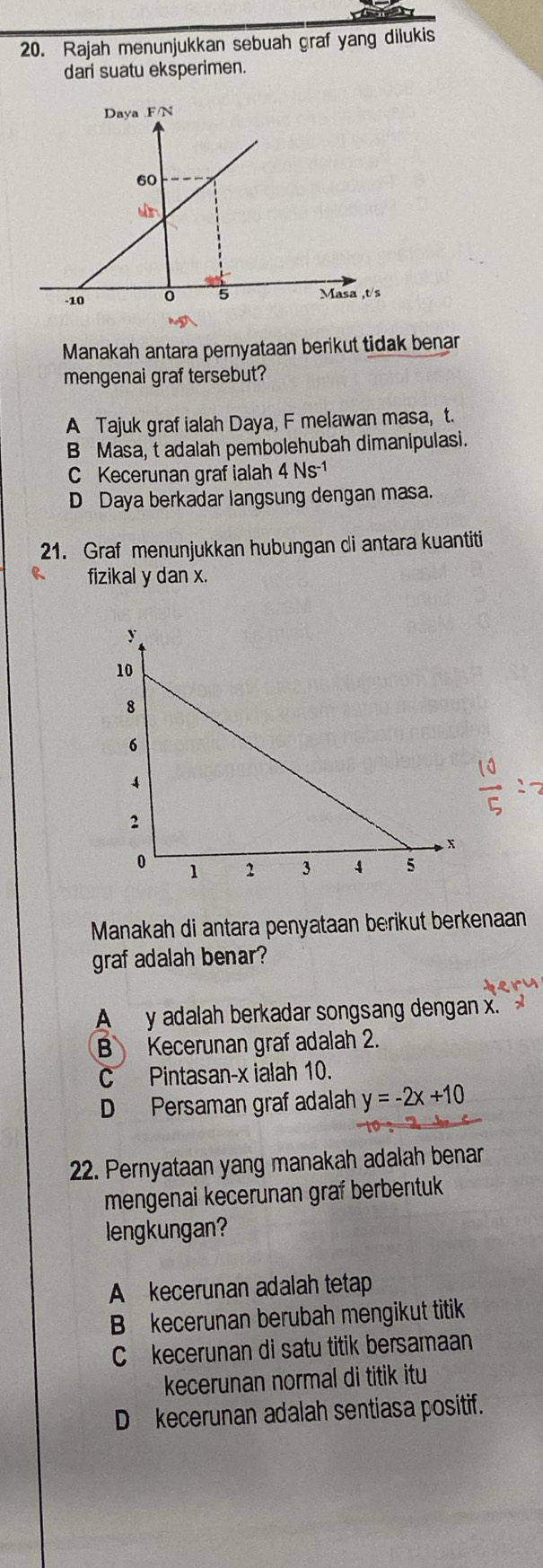 Rajah menunjukkan sebuah graf yang dilukis
dari suatu eksperimen.
Manakah antara pernyataan berikut tidak benar
mengenai graf tersebut?
A Tajuk graf ialah Daya, F melawan masa, t.
B Masa, t adalah pembolehubah dimanipulasi.
C Kecerunan graf ialah 4 Ns -1
D Daya berkadar langsung dengan masa.
21. Graf menunjukkan hubungan di antara kuantiti
fizikal y dan x.
Manakah di antara penyataan berikut berkenaan
graf adalah benar?
A y adalah berkadar songsang dengan x.
B Kecerunan graf adalah 2.
C Pintasan- x ialah 10.
D Persaman graf adalah y=-2x+10
22. Pernyataan yang manakah adalah benar
mengenai kecerunan graf berbentuk
lengkungan?
A kecerunan adalah tetap
B kecerunan berubah mengikut titik
C kecerunan di satu titik bersamaan
kecerunan normal di titik itu
D kecerunan adalah sentiasa positif.