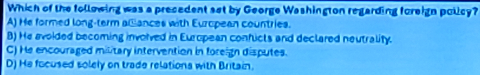 Which of the following was a precedent set by George Washington regarding foreign policy?
A) He formed long-term alances with European countries.
B) He avoided becoming involved in European confucts and declared neutrality.
C) He encouraged military intervention in foreign disputes.
D) He focused solely on trade relations with Britain,