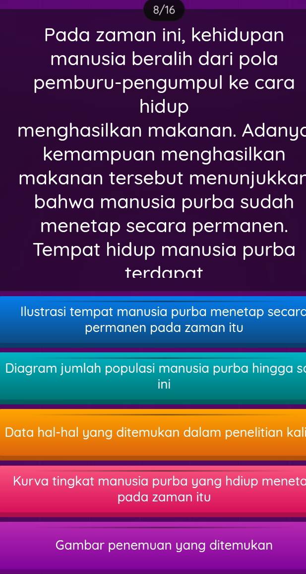 8/16 
Pada zaman ini, kehidupan 
manusia beralih dari pola 
pemburu-pengumpul ke cara 
hidup 
menghasilkan makanan. Adanya 
kemampuan menghasilkan 
makanan tersebut menunjukkan 
bahwa manusia purba sudah 
menetap secara permanen. 
Tempat hidup manusia purba 
terdapat 
Ilustrasi tempat manusia purba menetap secard 
permanen pada zaman itu 
Diagram jumlah populasi manusia purba hingga s 
ini 
Data hal-hal yang ditemukan dalam penelitian kali 
Kurva tingkat manusia purba yang hdiup meneto 
pada zaman itu 
Gambar penemuan yang ditemukan