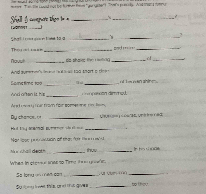 the exact same tone (song) has its ighcs changed i 
butter. This life could not be further from "gangster"! That’s parody. And that’s funny! 
Shall I compare thee to a _'s_ 
? 
(Sonnet _) 
Shall I compare thee to a _'s_ ? 
Thou art more _and more_ 
of 
Rough _do shake the darling __j 
And summer's lease hath all too short a date. 
Sometime too _the _of heaven shines, 
And often is his _complexion dimmed; 
And every fair from fair sometime declines, 
By chance, or _changing course, untrimmed; 
But thy eternal summer shall not_ 
. 
Nor lose possession of that fair thou ow'st, 
Nor shall death _thou _in his shade, 
When in eternal lines to Time thou grow'st. 
So long as men can _, or eyes can_ 
So long lives this, and this gives _to thee.