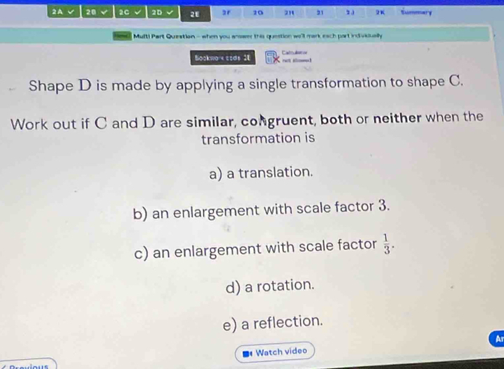 A 20 2C 2D 2E ar 20 21 21 2 J 2K Summary 
Hews] Mult! Part Question - when you answer this question we'll mark each part individually 
Bockwo e cods 2E Caloalston 
raot alowed 
Shape D is made by applying a single transformation to shape C. 
Work out if C and D are similar, congruent, both or neither when the 
transformation is 
a) a translation. 
b) an enlargement with scale factor 3. 
c) an enlargement with scale factor  1/3 . 
d) a rotation. 
e) a reflection. 
Ar 
Watch video