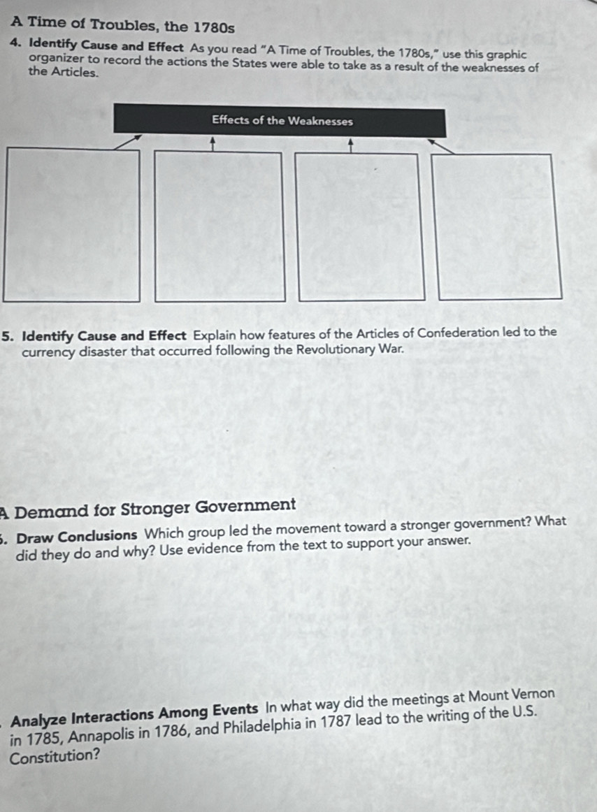 A Time of Troubles, the 1780s 
4. Identify Cause and Effect As you read “A Time of Troubles, the 1780s,” use this graphic 
organizer to record the actions the States were able to take as a result of the weaknesses of 
the Articles. 
Effects of the Weaknesses 
5. Identify Cause and Effect Explain how features of the Articles of Confederation led to the 
currency disaster that occurred following the Revolutionary War. 
A Demand for Stronger Government 
. Draw Conclusions Which group led the movement toward a stronger government? What 
did they do and why? Use evidence from the text to support your answer. 
Analyze Interactions Among Events In what way did the meetings at Mount Vernon 
in 1785, Annapolis in 1786, and Philadelphia in 1787 lead to the writing of the U.S. 
Constitution?