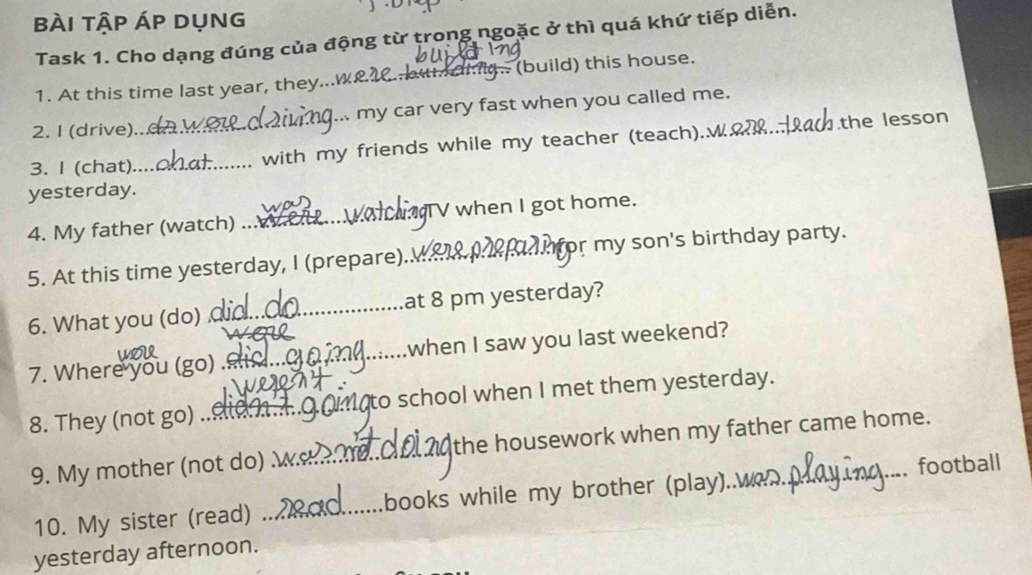 bài tập áp dụng 
Task 1. Cho dạng đúng của động từ trong ngoặc ở thì quá khứ tiếp diễn. 
1. At this time last year, they...w_ 20. bu di. (build) this house. 
2. I (drive)... .. my car very fast when you called me. 
3. I (chat)_ _with my friends while my teacher (teach).√_ the lesson 
yesterday. 
4. My father (watch) _TV when I got home. 
5. At this time yesterday, I (prepare)._ for my son's birthday party. 
6. What you (do) _at 8 pm yesterday? 
7. Where you (go)_ when I saw you last weekend? 
8. They (not go) _to school when I met them yesterday. 
9. My mother (not do) _the housework when my father came home. 
football 
10. My sister (read) _books while my brother (play)..w 
yesterday afternoon.