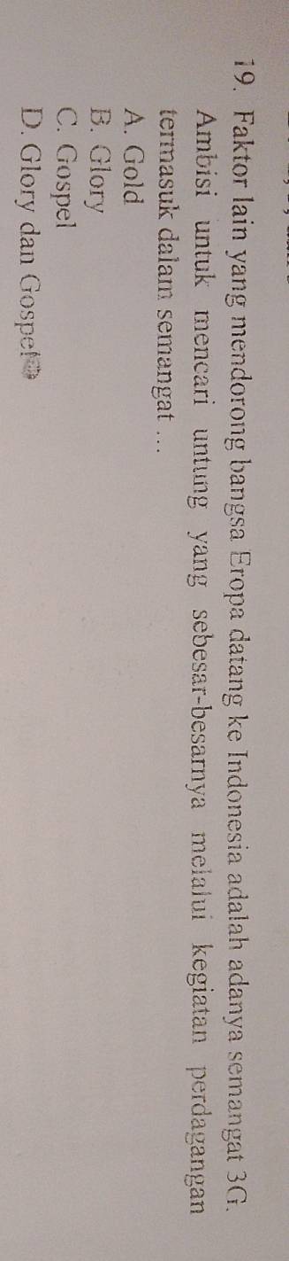 Faktor lain yang mendorong bangsa Eropa datang ke Indonesia adalah adanya semangat 3G.
Ambisi untuk mencari untung yang sebesar-besarnya melalui kegiatan perdagangan
termasuk dalam semangat ...
A. Gold
B. Glory
C. Gospel
D. Glory dan Gospel D