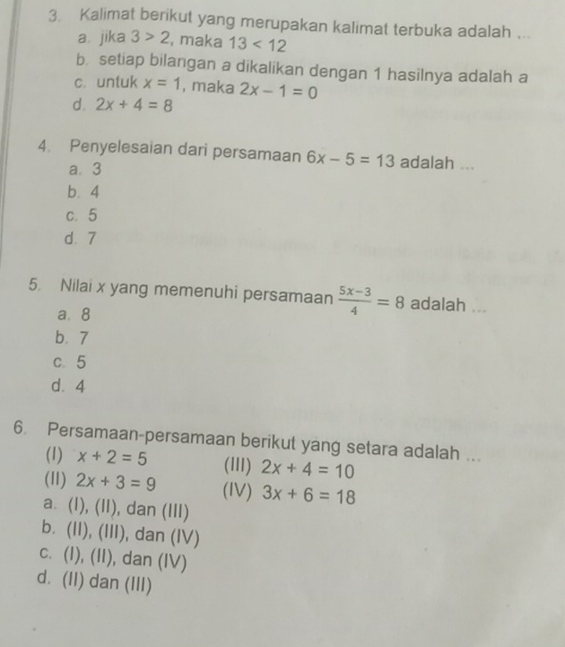 Kalimat berikut yang merupakan kalimat terbuka adalah ...
a. jika 3>2 , maka 13<12</tex>
b setiap bilangan a dikalikan dengan 1 hasilnya adalah a
c. untuk x=1 , maka 2x-1=0
d. 2x+4=8
4. Penyelesaian dari persamaan 6x-5=13 adalah ...
a. 3
b. 4
c. 5
d. 7
5 Nilai x yang memenuhi persamaan  (5x-3)/4 =8 adalah ...
a. 8
b. 7
c. 5
d. 4
6. Persamaan-persamaan berikut yang setara adalah ...
(1) x+2=5 (IlI) 2x+4=10
(11) 2x+3=9 (IV) 3x+6=18
a. (l), (II), dan (III)
b. (II), (III), dan (IV)
c. (I), (II), dan (IV)
d. (II) dan (III)