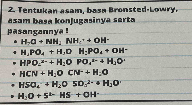 Tentukan asam, basa Bronsted-Lowry, 
asam basa konjugasinya serta 
pasangannya !
H_2O+NH_3NH_4^(++OH^-)
H_2PO_4^(-+H_2)OH_3PO_4+OH^-
HPO_4^((2-)+H_2)OPO_4^((3-)+H_3)O^+
HCN+H_2OCN^-+H_3O^+
HSO_4^(-+H_2)OSO_4^((2-)+H_3)O^+
H_2O+S^(2-)HS^-+OH^-