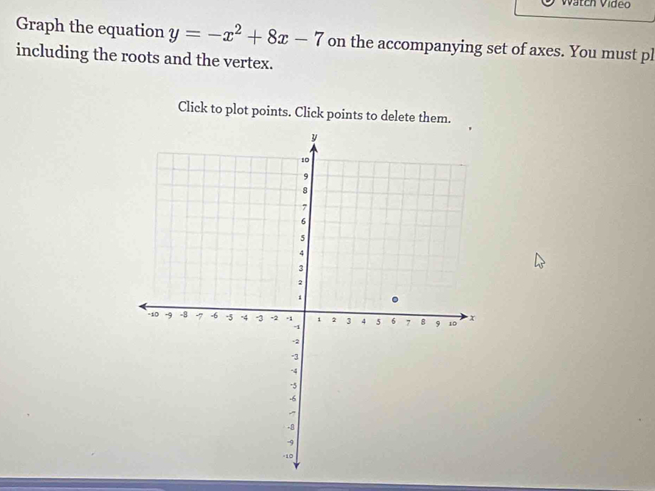 Watch Vídeo 
Graph the equation y=-x^2+8x-7 on the accompanying set of axes. You must pl 
including the roots and the vertex. 
Click to plot points. Click points to delete them.