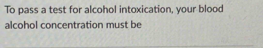 To pass a test for alcohol intoxication, your blood 
alcohol concentration must be