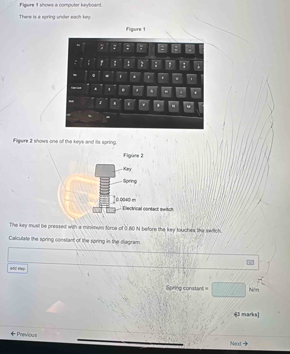 Figure 1 shows a computer keyboard. 
There is a spring under each key. 
Figure 2 shows one of the keys and its spring. 
The key must be pressed with a minimum force of 0.80 N before the key touches the switch. 
Calculate the spring constant of the spring in the diagram. 
add step 
=Spring constant = N/m
[3 marks] 
Previous 
Next