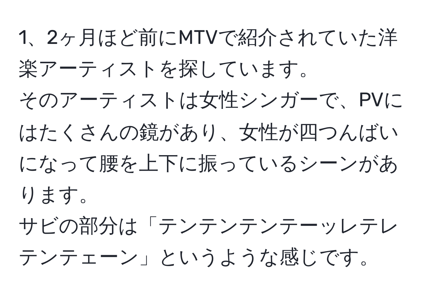 2ヶ月ほど前にMTVで紹介されていた洋楽アーティストを探しています。  
そのアーティストは女性シンガーで、PVにはたくさんの鏡があり、女性が四つんばいになって腰を上下に振っているシーンがあります。  
サビの部分は「テンテンテンテーッレテレテンテェーン」というような感じです。