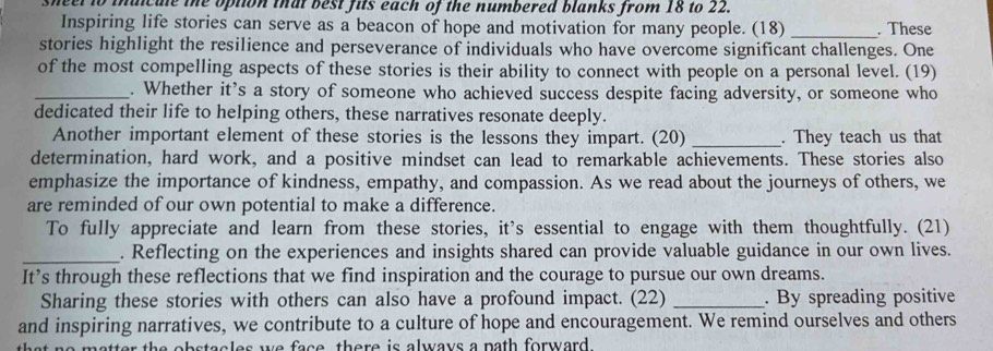 sheel to inaicule the option that best fits each of the numbered blanks from 18 to 22. 
Inspiring life stories can serve as a beacon of hope and motivation for many people. (18) _. These 
stories highlight the resilience and perseverance of individuals who have overcome significant challenges. One 
of the most compelling aspects of these stories is their ability to connect with people on a personal level. (19) 
_. Whether it's a story of someone who achieved success despite facing adversity, or someone who 
dedicated their life to helping others, these narratives resonate deeply. 
Another important element of these stories is the lessons they impart. (20) _. They teach us that 
determination, hard work, and a positive mindset can lead to remarkable achievements. These stories also 
emphasize the importance of kindness, empathy, and compassion. As we read about the journeys of others, we 
are reminded of our own potential to make a difference. 
To fully appreciate and learn from these stories, it's essential to engage with them thoughtfully. (21) 
_. Reflecting on the experiences and insights shared can provide valuable guidance in our own lives. 
It’s through these reflections that we find inspiration and the courage to pursue our own dreams. 
Sharing these stories with others can also have a profound impact. (22) _. By spreading positive 
and inspiring narratives, we contribute to a culture of hope and encouragement. We remind ourselves and others 
matter the obstacles we face, there is always a nath forward .