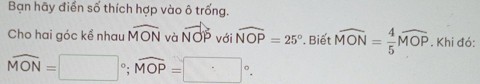 Bạn hãy điền số thích hợp vào ô trống. 
Cho hai góc kề nhau widehat MON và vector NOP với widehat NOP=25°. Biết widehat MON= 4/5 widehat MOP. Khi đó:
widehat MON=□°; widehat MOP=□°.