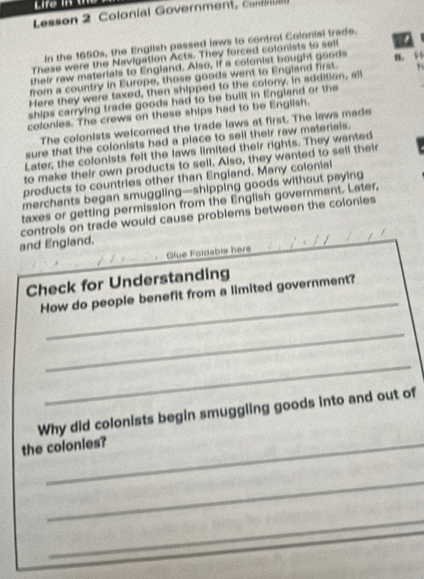 Lessen 2 Colonial Government C o 
In the 1650s, the English passed laws to control Colonisi trade. 
These were the Navigation Acts. They forced colonists to sell 
their raw materials to England. Also, if a colonist bought goods B. 
from a country in Europe, those goods went to England first. 
Here they were taxed, then shipped to the colony. in addition, all 
ships carrying trade goods had to be built in England or the 
colonies. The crews on these ships had to be English. 
The colonists welcomed the trade laws at first. The laws made 
sure that the colonists had a place to sell their raw materials. 
Later, the colonists felt the laws limited their rights. They wanted 
to make their own products to sell. Also, they wanted to sell their 
products to countries other than England. Many colonial 
merchants began smuggling—shipping goods without paying 
taxes or getting permission from the English government. Later, 
controls on trade would cause problems between the colonies 
and England. 
Glue Faidsbie here 
_ 
Check for Understanding 
How do people benefit from a limited government? 
_ 
_ 
Why did colonists begin smuggling goods into and out of 
the colonies? 
_ 
_