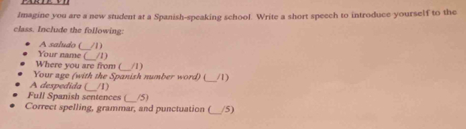 Imagine you are a new student at a Spanish-speaking school. Write a short speech to introduce yourself to the 
class. Include the following: 
A saludo (_ /1) 
Your name (_ /1) 
Where you are from (_ /1) 
Your age (with the Spanish number word) (_ /1) 
A despedida (_ /1) 
Full Spanish sentences (_ /5) 
Correct spelling, grammar, and punctuation (_ /5)