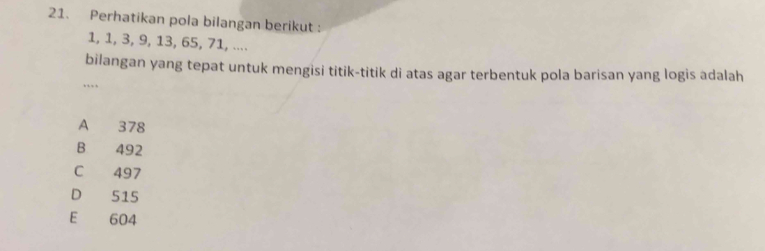 Perhatikan pola bilangan berikut :
1, 1, 3, 9, 13, 65, 71, ....
bilangan yang tepat untuk mengisi titik-titik di atas agar terbentuk pola barisan yang logis adalah
…
A 378
B 492
C 497
D 515
E 604