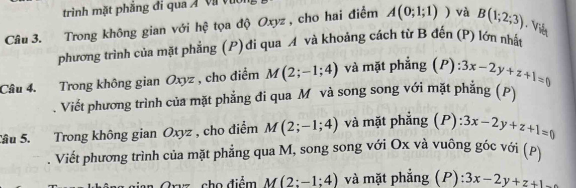 trình mặt phăng đi qua Á và vuời 
Câu 3. Trong không gian với hệ tọa độ Oxyz , cho hai điểm A(0;1;1)) và B(1;2;3). Viết 
phương trình của mặt phẳng (P)đi qua A và khoảng cách từ B đến (P) lớn nhất 
Câu 4. Trong không gian Oxyz , cho điểm M(2;-1;4) và mặt phẳng (P) 3x-2y+z+1=0. Viết phương trình của mặt phẳng đi qua M và song song với mặt phẳng (P) 
Sâu 5. Trong không gian Oxyz , cho điểm M(2;-1;4) và mặt phẳng (P) :3x-2y+z+1=0. Viết phương trình của mặt phẳng qua M, song song với Ox và vuông góc với (P) 
Gryz cho điểm M(2;-1;4) và mặt phẳng (P): 3x-2y+z+1