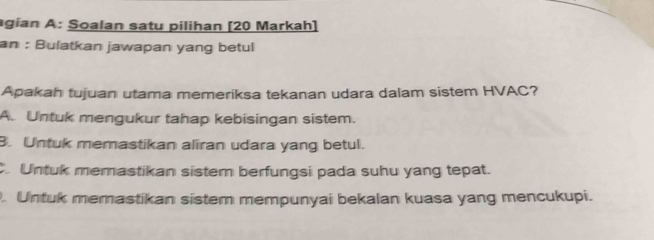 agian A: Soalan satu pilihan [20 Markah]
an : Bulatkan jawapan yang betul
Apakah tujuan utama memeriksa tekanan udara dalam sistem HVAC?
A. Untuk mengukur tahap kebisingan sistem.
B. Untuk memastikan aliran udara yang betul.
Untuk memastikan sistem berfungsi pada suhu yang tepat.
. Untuk memastikan sistem mempunyai bekalan kuasa yang mencukupi.