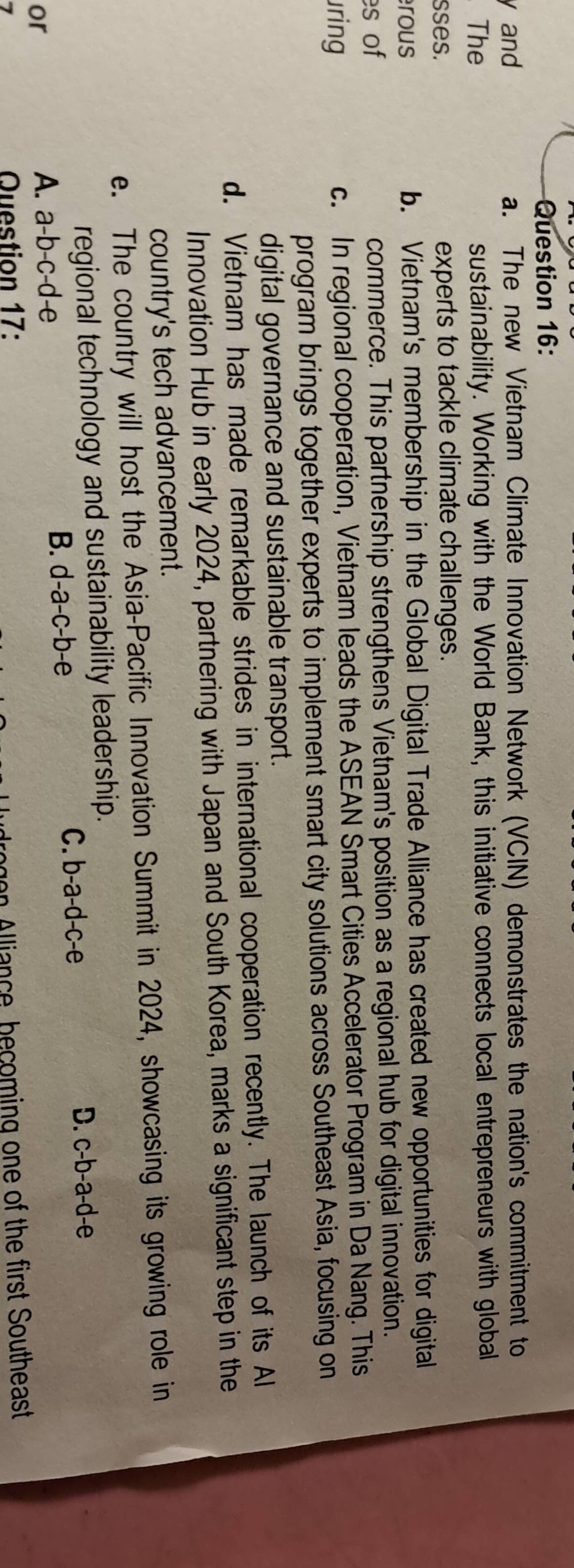and a. The new Vietnam Climate Innovation Network (VCIN) demonstrates the nation's commitment to
The sustainability. Working with the World Bank, this initiative connects local entrepreneurs with global
sses. experts to tackle climate challenges.
rous b. Vietnam's membership in the Global Digital Trade Alliance has created new opportunities for digital
es of commerce. This partnership strengthens Vietnam's position as a regional hub for digital innovation.
uring c. In regional cooperation, Vietnam leads the ASEAN Smart Cities Accelerator Program in Da Nang. This
program brings together experts to implement smart city solutions across Southeast Asia, focusing on
digital governance and sustainable transport.
d. Vietnam has made remarkable strides in international cooperation recently. The launch of its Al
Innovation Hub in early 2024, partnering with Japan and South Korea, marks a significant step in the
country's tech advancement.
e. The country will host the Asia-Pacific Innovation Summit in 2024, showcasing its growing role in
regional technology and sustainability leadership.
or
A. a-b-c-d-e B. d-a-c-b-e C. b-a-d-c-e
D. c-b-a-d-e
Question 17: drogen Alliance, becoming one of the first Southeast