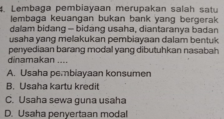 Lembaga pembiayaan merupakan salah satu
lembaga keuangan bukan bank yang bergerak
dalam bidang - bidang usaha, diantaranya badan
usaha yang melakukan pembiayaan dalam bentuk
penyediaan barang modal yang dibutuhkan nasabah
dinamakan ....
A. Usaha pembiayaan konsumen
B. Usaha kartu kredit
C. Usaha sewa guna usaha
D. Usaha penyertaan modal