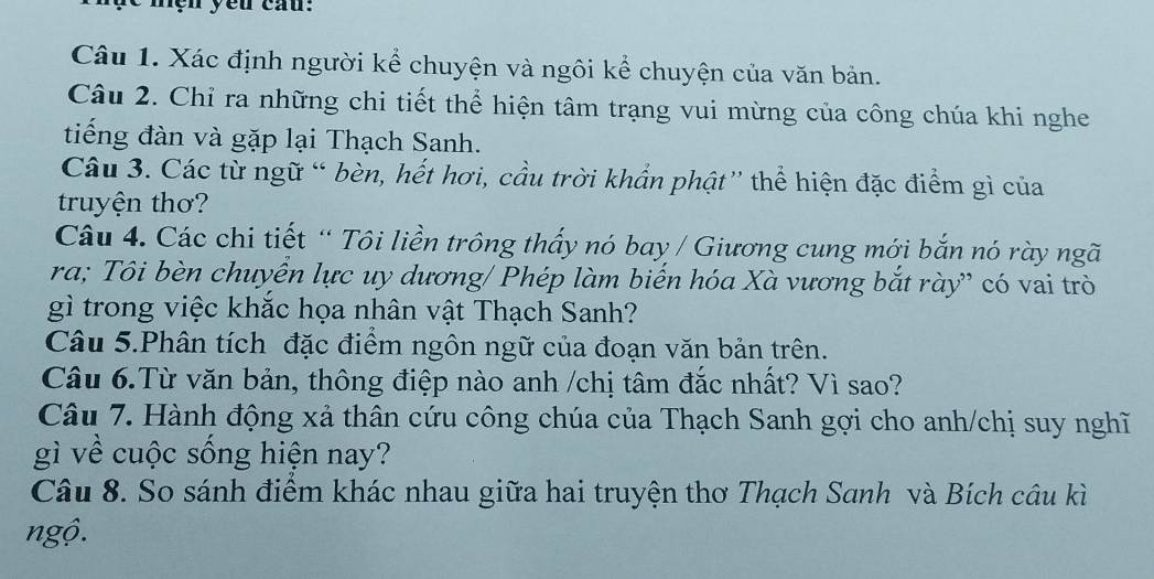 mện yêu cau: 
Câu 1. Xác định người kể chuyện và ngôi kể chuyện của văn bản. 
Câu 2. Chỉ ra những chi tiết thể hiện tâm trạng vui mừng của công chúa khi nghe 
tiếng đàn và gặp lại Thạch Sanh. 
Câu 3. Các từ ngữ “ bèn, hết hơi, cầu trời khẩn phật'' thể hiện đặc điểm gì của 
truyện thơ? 
Câu 4. Các chi tiết “ Tôi liền trông thấy nó bay / Giương cung mới bắn nó rày ngã 
ra; Tôi bèn chuyển lực uy dương/ Phép làm biến hóa Xà vương bắt rày” có vai trò 
gì trong việc khắc họa nhân vật Thạch Sanh? 
Câu 5.Phân tích đặc điểm ngôn ngữ của đoạn văn bản trên. 
Câu 6.Từ văn bản, thông điệp nào anh /chị tâm đắc nhất? Vì sao? 
Câu 7. Hành động xả thân cứu công chúa của Thạch Sanh gợi cho anh/chị suy nghĩ 
gì về cuộc sống hiện nay? 
Câu 8. So sánh điểm khác nhau giữa hai truyện thơ Thạch Sanh và Bích câu kì 
ngộ.