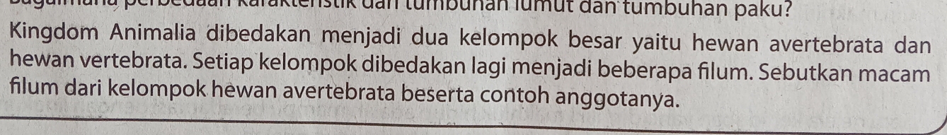 karaktenstik dan tumbuhan lumut dan tumbuhan paku? 
Kingdom Animalia dibedakan menjadi dua kelompok besar yaitu hewan avertebrata dan 
hewan vertebrata. Setiap kelompok dibedakan lagi menjadi beberapa filum. Sebutkan macam 
filum dari kelompok hewan avertebrata beserta contoh anggotanya.