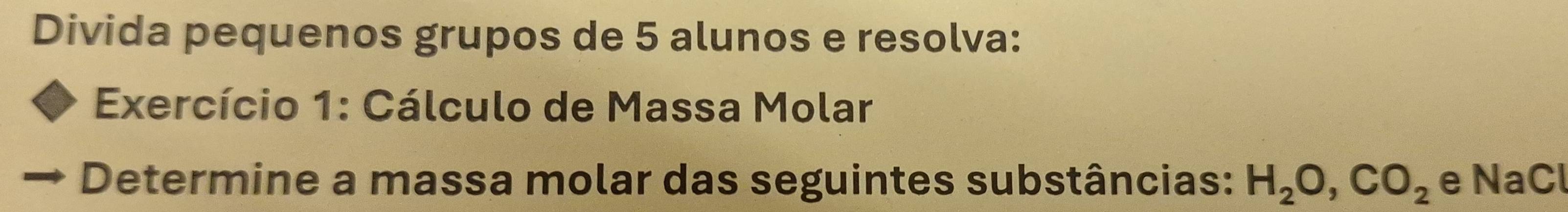 Divida pequenos grupos de 5 alunos e resolva: 
Exercício 1: Cálculo de Massa Molar 
Determine a massa molar das seguintes substâncias: H_2O, CO_2 e NaCl