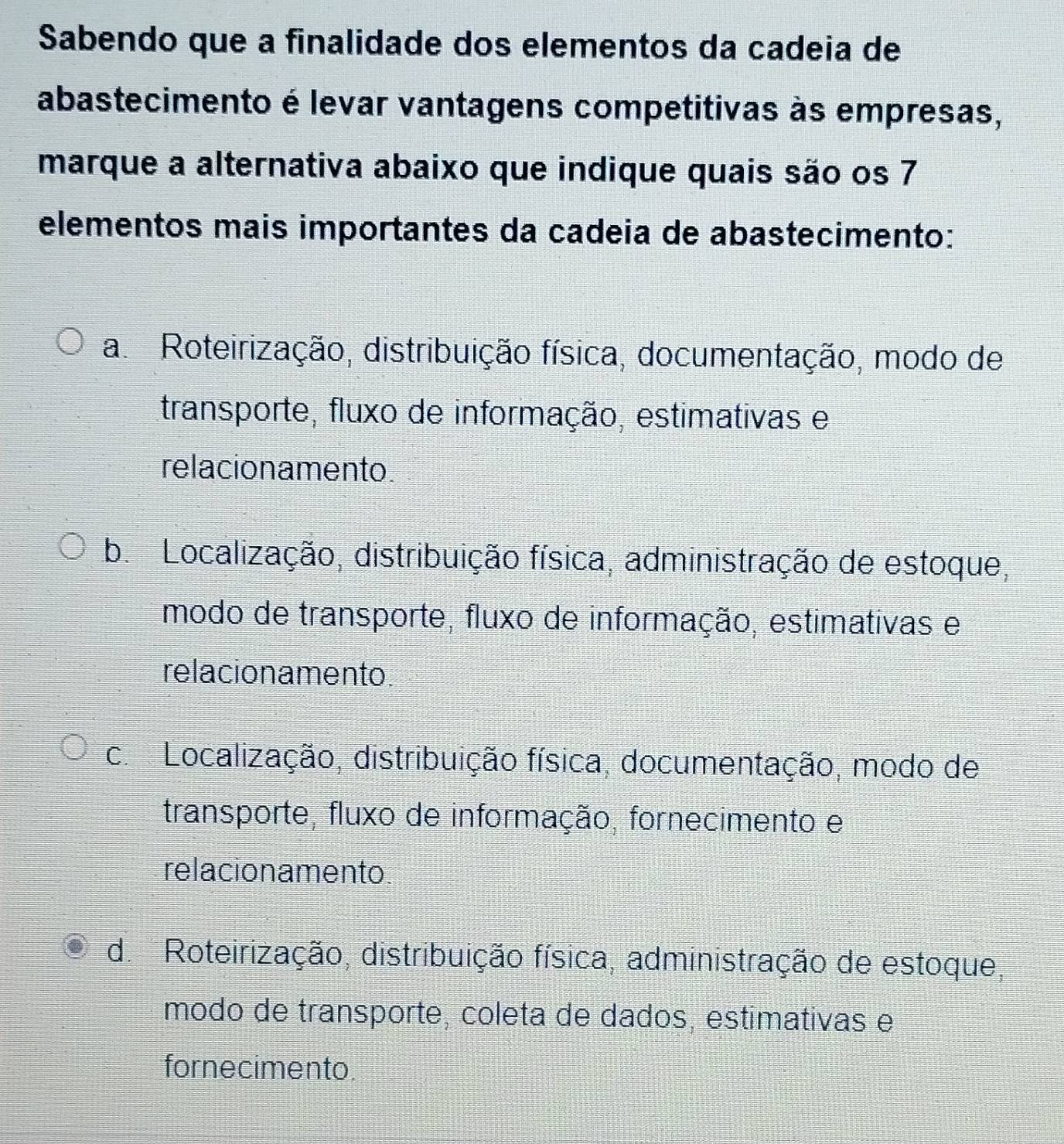 Sabendo que a finalidade dos elementos da cadeia de
abastecimento é levar vantagens competitivas às empresas,
marque a alternativa abaixo que indique quais são os 7
elementos mais importantes da cadeia de abastecimento:
a Roteirização, distribuição física, documentação, modo de
transporte, fluxo de informação, estimativas e
relacionamento
b. Localização, distribuição física, administração de estoque,
modo de transporte, fluxo de informação, estimativas e
relacionamento.
c. Localização, distribuição física, documentação, modo de
transporte, fluxo de informação, fornecimento e
relacionamento
d. Roteirização, distribuição física, administração de estoque,
modo de transporte, coleta de dados, estimativas e
fornecimento.