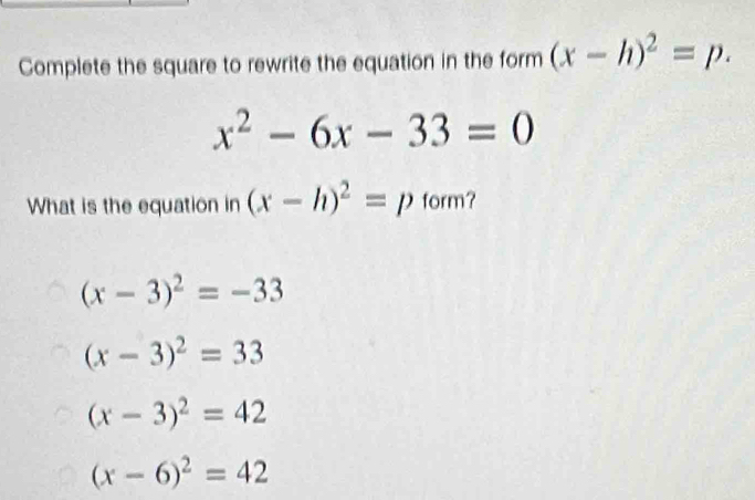 Complete the square to rewrite the equation in the form (x-h)^2=p.
x^2-6x-33=0
What is the equation in (x-h)^2=p form?
(x-3)^2=-33
(x-3)^2=33
(x-3)^2=42
(x-6)^2=42