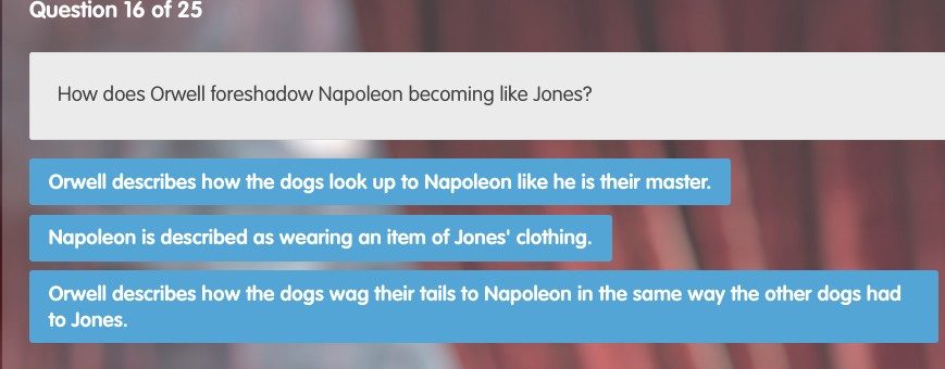 How does Orwell foreshadow Napoleon becoming like Jones?
Orwell describes how the dogs look up to Napoleon like he is their master.
Napoleon is described as wearing an item of Jones' clothing.
Orwell describes how the dogs wag their tails to Napoleon in the same way the other dogs had
to Jones.