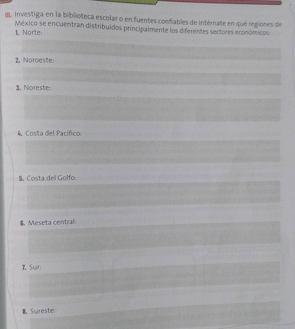 IIII. Investiga en la biblioteca escolar o en fuentes confiables de intérnate en qué regiones de 
México se encuentran distribuidos principalmente los diferentes sectores económicos: 
1, Norte: 
2. Noroeste: 
3. Noreste: 
4. Costa del Pacífico: 
5. Costa del Golfo: 
6. Meseta central: 
7. Sur: 
B. Sureste: