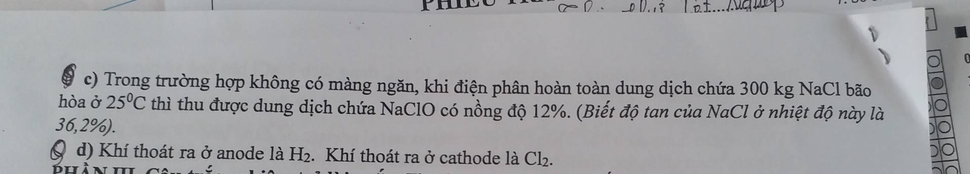 Trong trường hợp không có màng ngăn, khi điện phân hoàn toàn dung dịch chứa 300 kg NaCl bão 
hòa ở 25°C thì thu được dung dịch chứa NaClO có nồng độ 12%. (Biết độ tan của NaCl ở nhiệt độ này là
36,2%). 
Q d) Khí thoát ra ở anode là H₂. Khí thoát ra ở cathode là Cl_2.