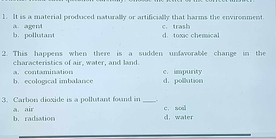 It is a material produced naturally or artificially that harms the environment.
a. agent c. trash
b. pollutant d. toxic chemical
2. This happens when there is a sudden unfavorable change in the
characteristics of air, water, and land.
a. contamination c. impurity
b. ecological imbalance d. pollution
3. Carbon dioxide is a pollutant found in _.
a. air c. soil
b. radiation d. water