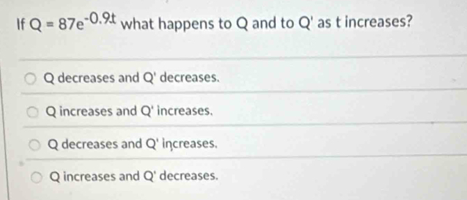 If Q=87e^(-0.9t) what happens to Q and to Q' as t increases?
Q decreases and Q' decreases.
Q increases and Q' increases.
Q decreases and Q' increases.
Q increases and Q' decreases.