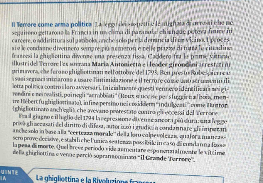 ll Terrore come arma politica La legge dei sospetti e le migliaia di arresti che ne
seguirono gettarono la Francia in un clima di paranoia: chiunque poteva finire in
carcere, o addirittura sul patibolo, anche solo per la denuncia di un vicino. I proces-
si e le condanne divennero sempre più numerosi e nelle piazze di tutte le cittadine.
francesi la ghigliottina divenne una presenza fissa. Caddero fra le prime víttime
illustri del Terrore l'ex sovrana Maria Antonietta e i leader girondini arrestati in
primavera, che furono ghigliottinati nell'ottobre del 1793. Ben presto Robespierre e
i suoi seguaci iniziarono a usare l'intimidazione e il terrore come uno strumento di
lotta politica contro i loro avversari. Inizialmente questi vennero identíficati nei gi-
rondini e nei realisti, poi negli “arrabbiati” (Roux si uccise per sfuggire al boia, men-
tre Hébert fu ghigliottinato), infine persino nei cosiddetti “indulgenti” come Danton
(ghigliottinato anch'egli), che avevano protestato contro gli eccessi del Terrore.
Fra il giugno e il luglio del 1794 la repressione divenne ancora più dura: una legge
privò gli accusati del diritto di difesa, autorizzò i giudici a condannare gli imputati
anche solo in base alla “certezza morale” della loro colpevolezza, qualora mancas-
sero prove decisive, e stabilì che l'unica sentenza possibile in caso di condanna fosse
la pena di morte. Quel breve periodo vide aumentare esponenzialmente le vittime
della ghigliottina e venne perciò soprannominato “il Grande Terrore”.
UINTE
IA  La ghigliottina e la  Rivoluzion e fraç