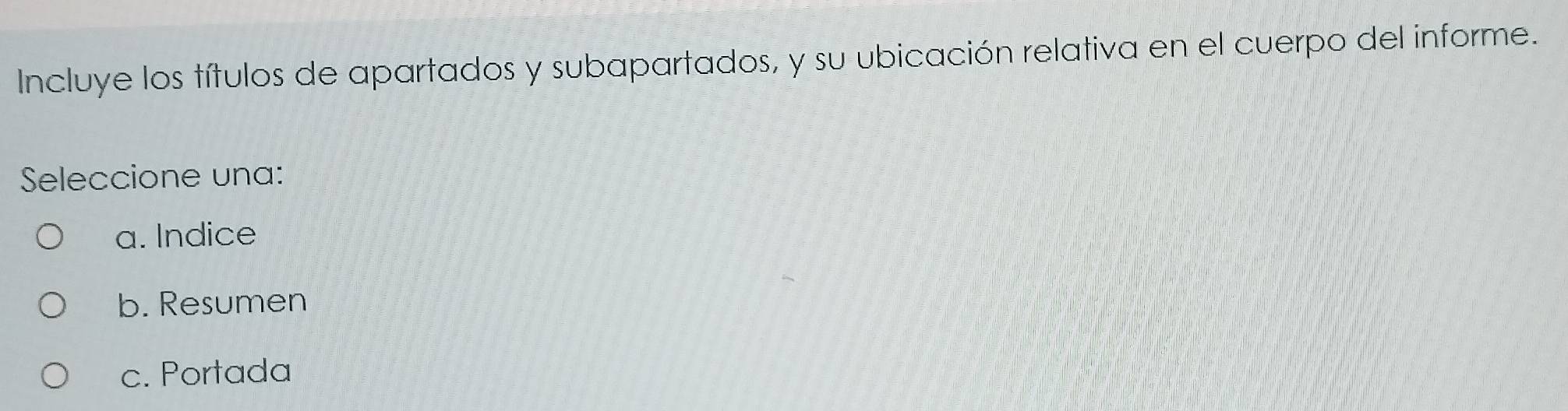 Incluye los títulos de apartados y subapartados, y su ubicación relativa en el cuerpo del informe.
Seleccione una:
a. Indice
b. Resumen
c. Portada