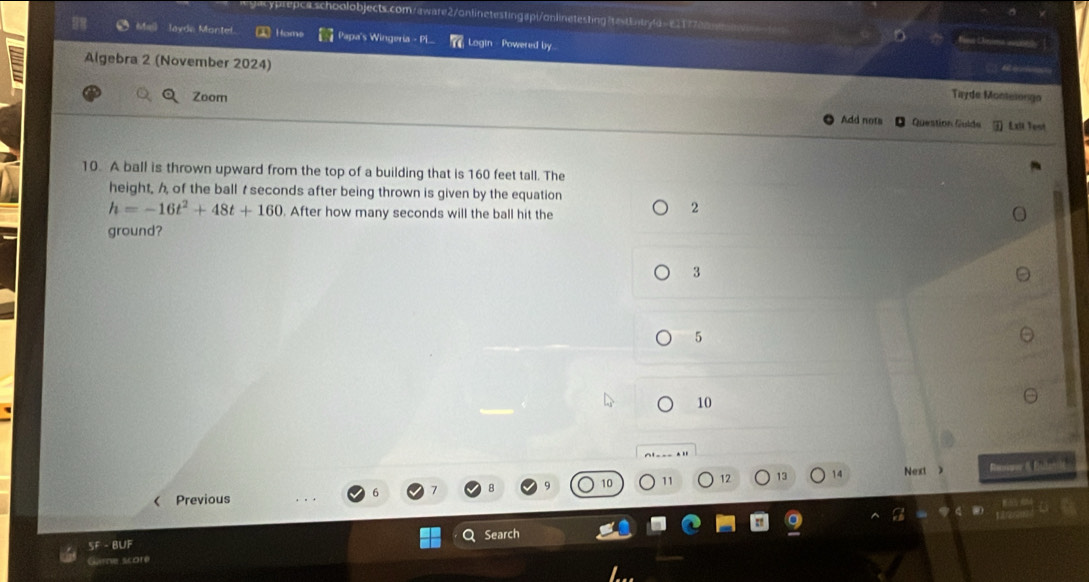 spi/anlinetesting Irestbntyla=e11770m Fina Oima 
layde Montel a Homs Papa's Wingeria - Pi Login - Powered by
M 
Algebra 2 (November 2024) Tayde Montesongo
Zoom
Add nots Question Guide 3 Exii Test
10. A ball is thrown upward from the top of a building that is 160 feet tall. The
height, h of the ball t seconds after being thrown is given by the equation
h=-16t^2+48t+160. After how many seconds will the ball hit the
2
ground?
3
5
10
11 12 13 Next Rennmer & Eulagii
< Previous
SF - BUF Search
Game score