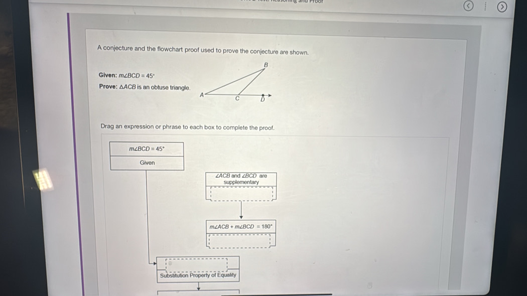 > 
A conjecture and the flowchart proof used to prove the conjecture are shown. 
Given: m∠ BCD=45°
Prove: △ ACB is an obtuse triangle. 
Drag an expression or phrase to each box to complete the proof.
m∠ BCD=45°
Given
∠ACB and . ∠ BCL ) are 
supplementary
m∠ ACB+m∠ BCD=180°
Substitution Property of Equality