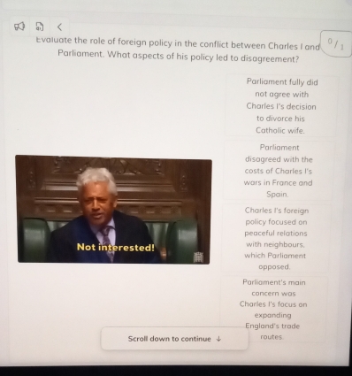 Evaluate the role of foreign policy in the conflict between Charles I and
Parliament. What aspects of his policy led to disagreement?
Parliament fully did
not agree with
Charles I's decision
to divorce his
Catholic wife.
Parliament
disagreed with the
costs of Charles I's
wars in France and
Spain.
Charles I's foreign
policy focused on
peaceful relations
which Parliament with neighbours.
opposed.
Parliament's main
concern was
Charles I's focus on
expanding
England's trade
Scroll down to continue routes