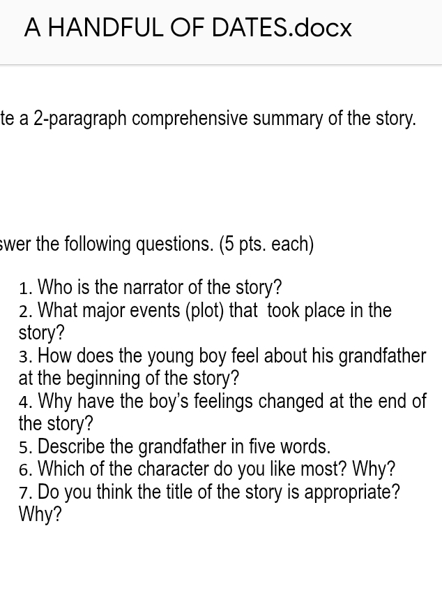 A HANDFUL OF DATES.docx 
te a 2 -paragraph comprehensive summary of the story. 
swer the following questions. (5 pts. each) 
1. Who is the narrator of the story? 
2. What major events (plot) that took place in the 
story? 
3. How does the young boy feel about his grandfather 
at the beginning of the story? 
4. Why have the boy's feelings changed at the end of 
the story? 
5. Describe the grandfather in five words. 
6. Which of the character do you like most? Why? 
7. Do you think the title of the story is appropriate? 
Why?