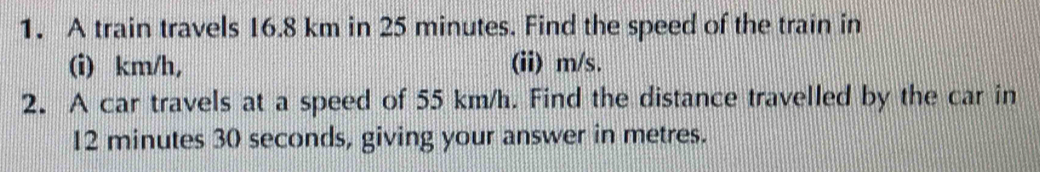 A train travels 16.8 km in 25 minutes. Find the speed of the train in 
(i) km/h, (ii) m/s. 
2. A car travels at a speed of 55 km/h. Find the distance travelled by the car in
12 minutes 30 seconds, giving your answer in metres.