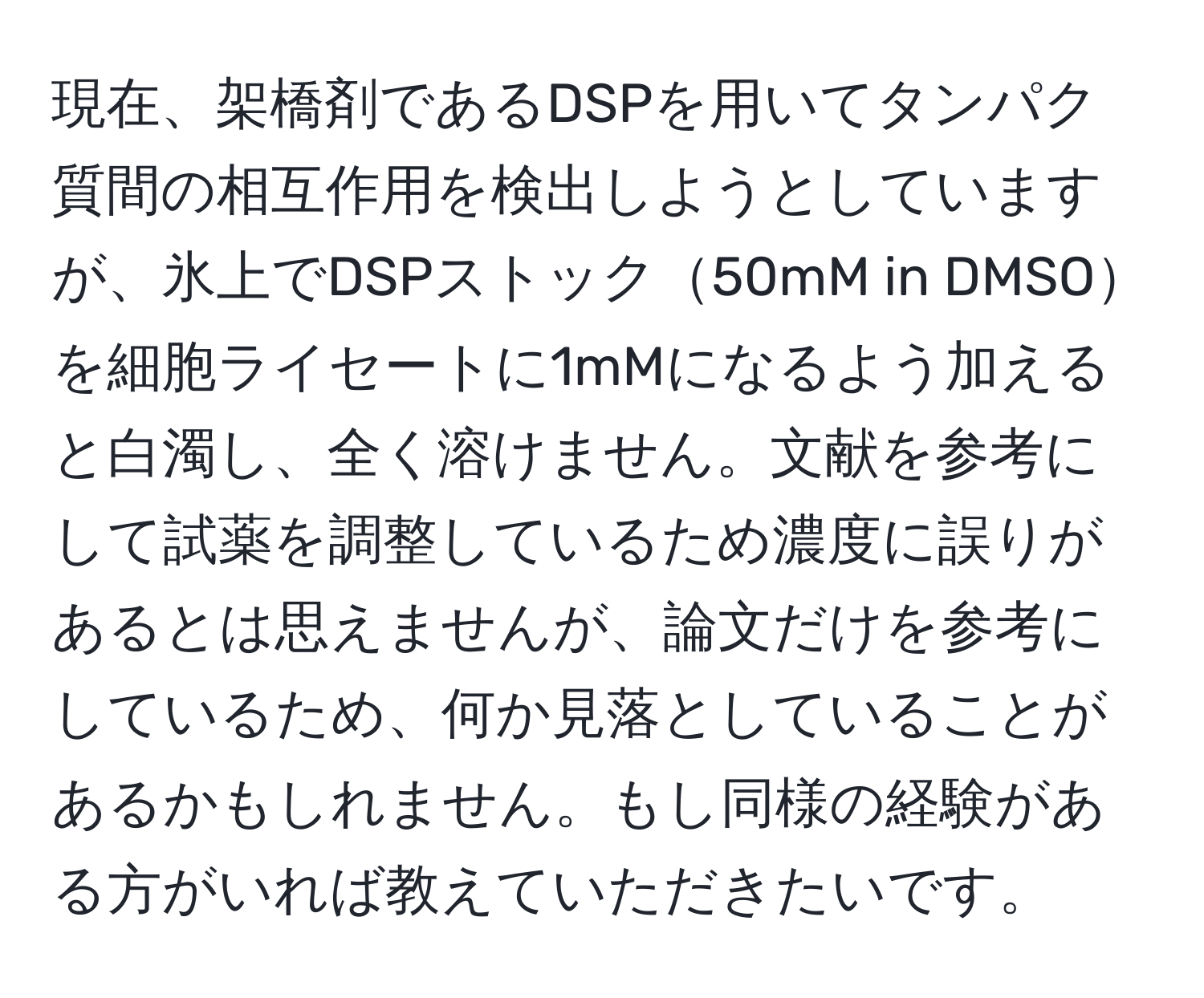 現在、架橋剤であるDSPを用いてタンパク質間の相互作用を検出しようとしていますが、氷上でDSPストック50mM in DMSOを細胞ライセートに1mMになるよう加えると白濁し、全く溶けません。文献を参考にして試薬を調整しているため濃度に誤りがあるとは思えませんが、論文だけを参考にしているため、何か見落としていることがあるかもしれません。もし同様の経験がある方がいれば教えていただきたいです。