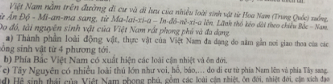 Việt Nam nằm trên đường di cư và di lưu của nhiều loài sinh vật từ Hoa Nam (Trung Quốc) xuồng,
ù Ấn Độ - Mi-an-ma sang, từ Ma-lai-xi-a - In -dd-m^3-x-a Lên. Lãnh thổ kéo dài theo chiêu Bắc - Nam.
Do đó, tài nguyên sinh vật của Việt Nam rất phong phú và đa dạng
a) Thành phần loài động vật, thực vật của Việt Nam đa đạng do nằm gần nơi giao thea của các
sổng sinh vật từ 4 phương tới.
b) Phía Bắc Việt Nam có xuất hiện các loài cận nhiệt và ôn đới.
Tc) Tây Nguyên có nhiều loài thú lớn như voi, hồ, báo,... do di cư từ phía Nam lên và phía Tây sang.
nd) Hệ sinh thái của Việt Nam phong phú, gồm các loài cận nhiệt, ôn đới, nhiệt đới, cần xích đạo