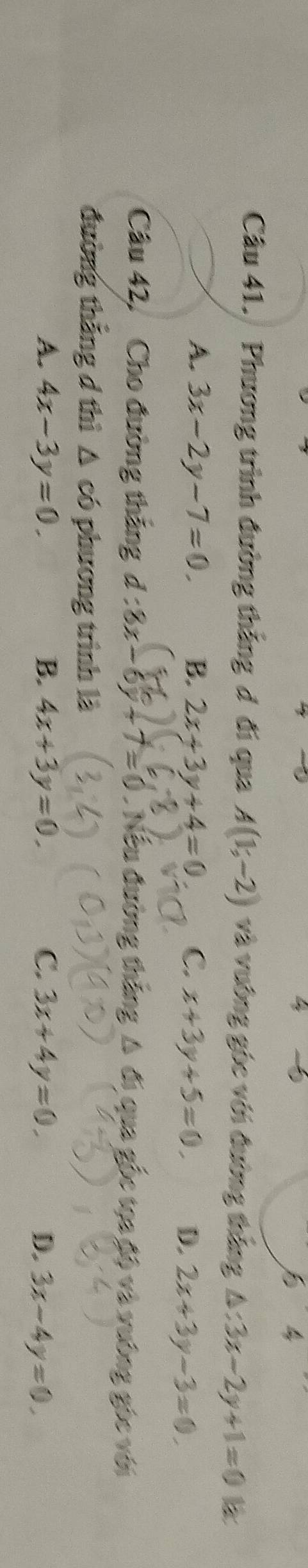 a
□  4
Câu 41. Phương trình đường thắng đ đi qua A(1;-2) và vưông góc với đường thắng △ :3x-2y+1=0
A. 3x-2y-7=0. B. 2x+3y+4=0 C. x+3y+5=0. D. 2x+3y-3=0. 
Câu 42, Cho đường thắng d:8x-6y+7=0. Nếu đường thắng Δ đi qua gốc tọa độ và vường góc với
đường thắng d thì △ có phương trình là
A. 4x-3y=0. B. 4x+3y=0. C. 3x+4y=0. D. 3x-4y=0.