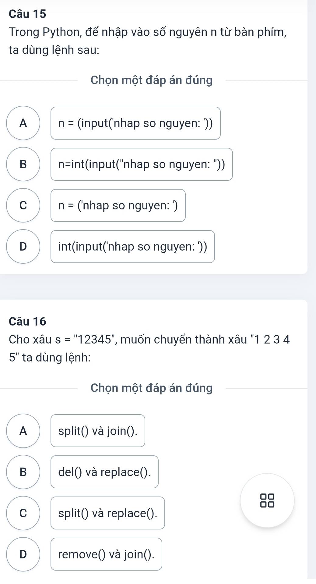 Trong Python, để nhập vào số nguyên n từ bàn phím,
ta dùng lệnh sau:
Chọn một đáp án đúng
A n= (input('nhap so nguyen: '))
B n=int :(input("nhap so nguyen: "))
C n= ('nhap so nguyen: ')
D int(input('nhap so nguyen: '))
Câu 16
Cho xâu s=''12345'' '', muốn chuyển thành xâu "1 2 3 4
5'' ta dùng lệnh:
Chọn một đáp án đúng
A split() và join().
B del() và replace().
C split() và replace().
D remove() và join().