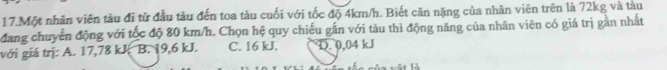 Một nhân viên tàu đi từ đầu tàu đến toa tàu cuối với tốc độ 4km/h. Biết cân nặng của nhân viên trên là 72kg và tàu
đang chuyển động với tốc độ 80 km/h. Chọn hệ quy chiếu gắn với tàu thì động năng của nhân viên có giá trị gần nhất
với giá trị: A. 17,78 kJ B. 19,6 kJ. C. 16 kJ. D. 0,04 kJ
vủa vật là